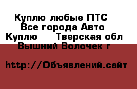 Куплю любые ПТС. - Все города Авто » Куплю   . Тверская обл.,Вышний Волочек г.